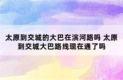 太原到交城的大巴在滨河路吗 太原到交城大巴路线现在通了吗